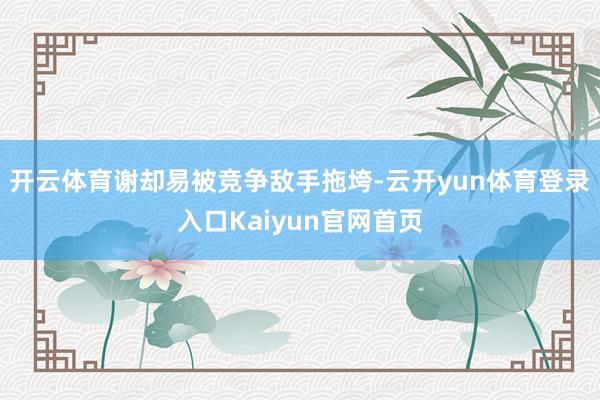 开云体育谢却易被竞争敌手拖垮-云开yun体育登录入口Kaiyun官网首页