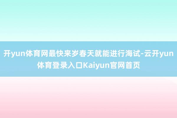 开yun体育网最快来岁春天就能进行海试-云开yun体育登录入口Kaiyun官网首页