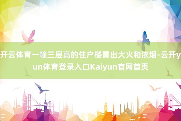 开云体育一幢三层高的住户楼冒出大火和浓烟-云开yun体育登录入口Kaiyun官网首页
