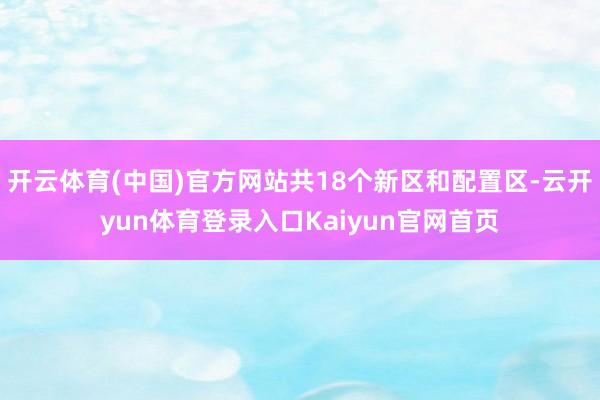 开云体育(中国)官方网站共18个新区和配置区-云开yun体育登录入口Kaiyun官网首页