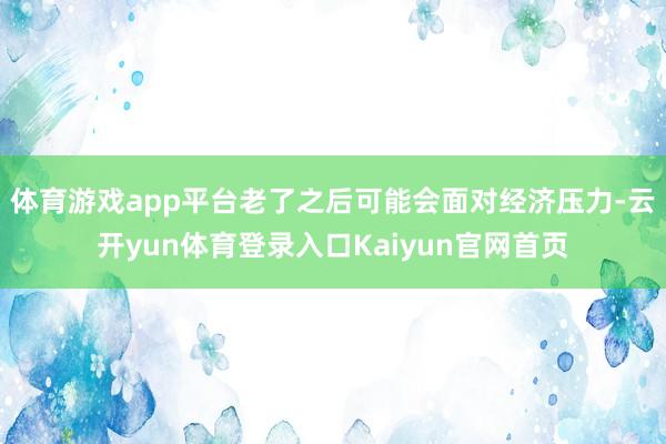 体育游戏app平台老了之后可能会面对经济压力-云开yun体育登录入口Kaiyun官网首页
