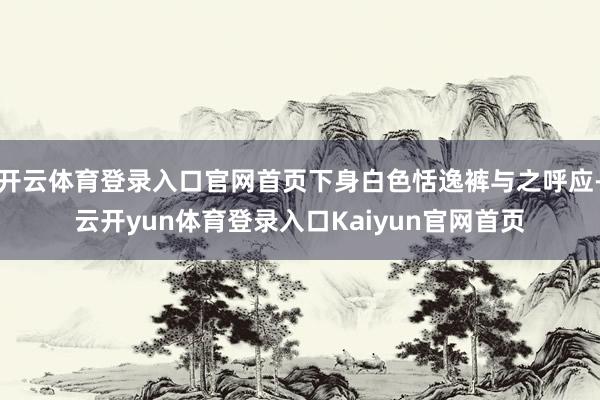 开云体育登录入口官网首页下身白色恬逸裤与之呼应-云开yun体育登录入口Kaiyun官网首页