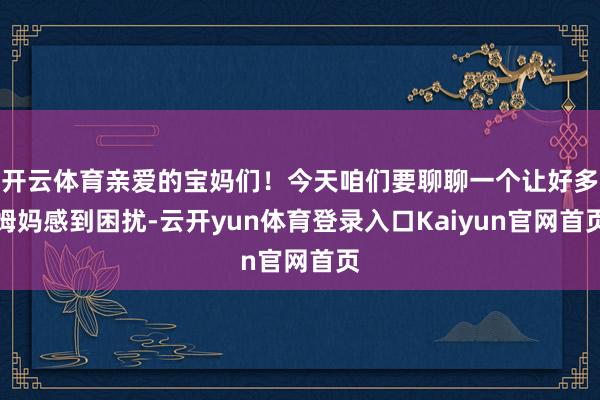 开云体育亲爱的宝妈们!今天咱们要聊聊一个让好多姆妈感到困扰-云开yun体育登录入口Kaiyun官网首页