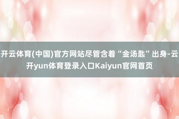 开云体育(中国)官方网站尽管含着“金汤匙”出身-云开yun体育登录入口Kaiyun官网首页