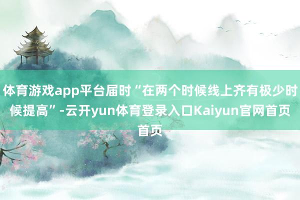 体育游戏app平台届时“在两个时候线上齐有极少时候提高”-云开yun体育登录入口Kaiyun官网首页