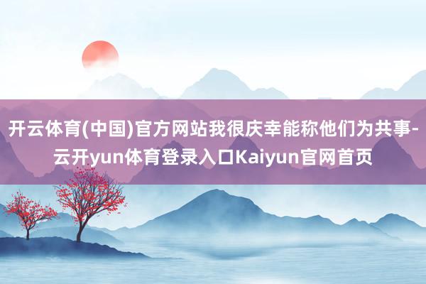 开云体育(中国)官方网站我很庆幸能称他们为共事-云开yun体育登录入口Kaiyun官网首页