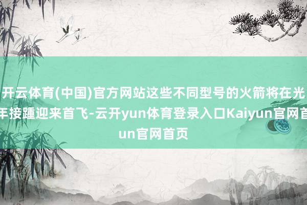 开云体育(中国)官方网站这些不同型号的火箭将在光线年接踵迎来首飞-云开yun体育登录入口Kaiyun官网首页