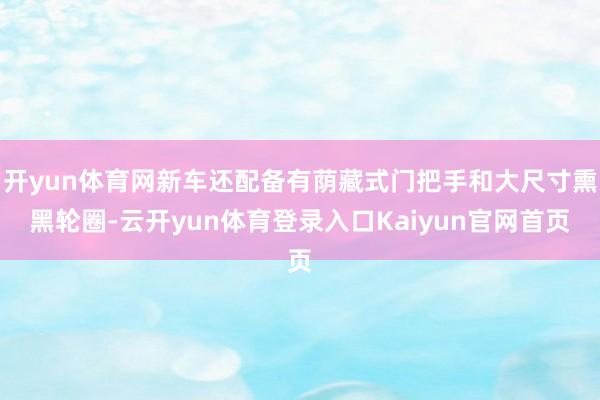 开yun体育网新车还配备有荫藏式门把手和大尺寸熏黑轮圈-云开yun体育登录入口Kaiyun官网首页