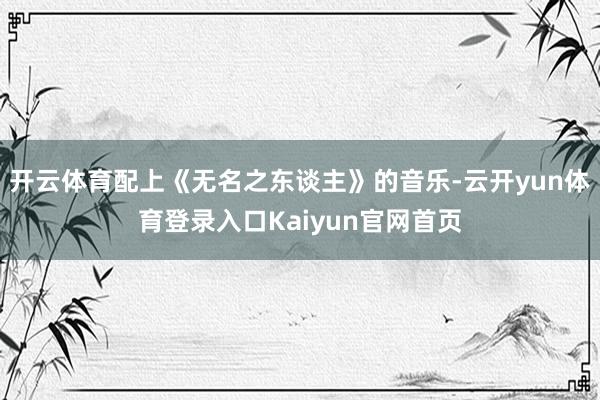 开云体育配上《无名之东谈主》的音乐-云开yun体育登录入口Kaiyun官网首页