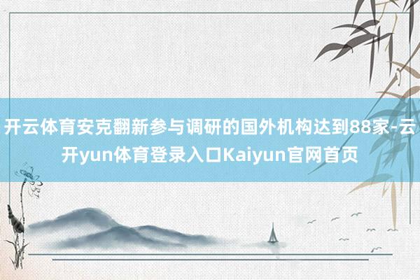 开云体育安克翻新参与调研的国外机构达到88家-云开yun体育登录入口Kaiyun官网首页