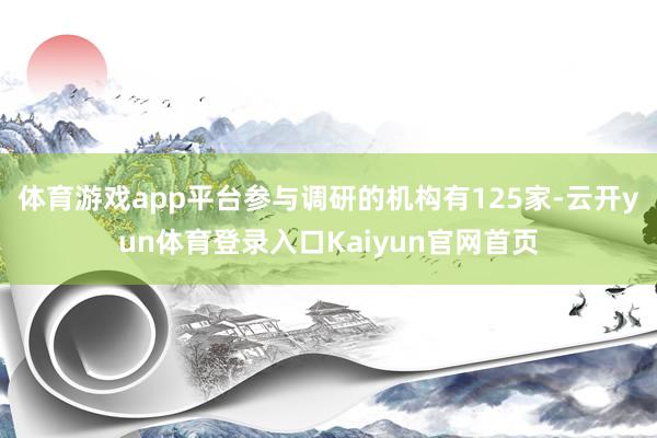 体育游戏app平台参与调研的机构有125家-云开yun体育登录入口Kaiyun官网首页