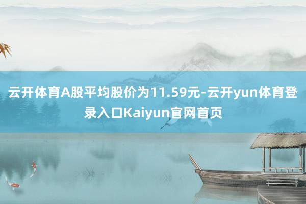 云开体育A股平均股价为11.59元-云开yun体育登录入口Kaiyun官网首页