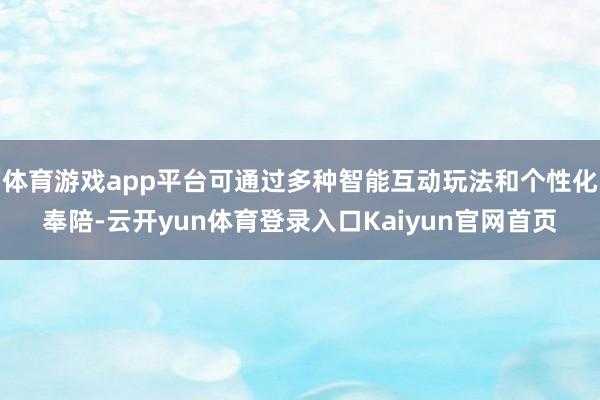 体育游戏app平台可通过多种智能互动玩法和个性化奉陪-云开yun体育登录入口Kaiyun官网首页