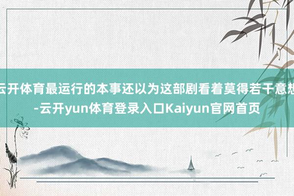 云开体育最运行的本事还以为这部剧看着莫得若干意想-云开yun体育登录入口Kaiyun官网首页
