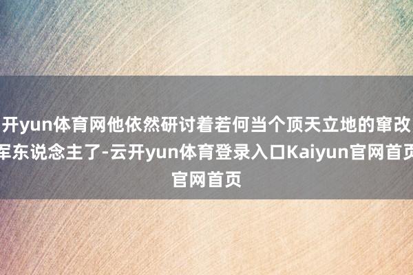 开yun体育网他依然研讨着若何当个顶天立地的窜改军东说念主了-云开yun体育登录入口Kaiyun官网首页