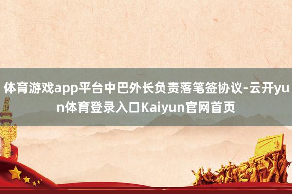 体育游戏app平台中巴外长负责落笔签协议-云开yun体育登录入口Kaiyun官网首页