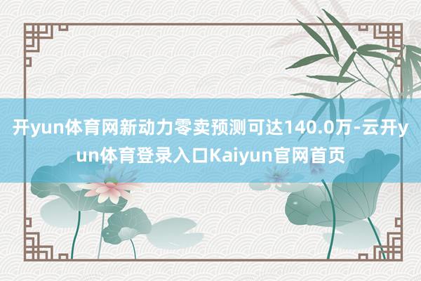 开yun体育网新动力零卖预测可达140.0万-云开yun体育登录入口Kaiyun官网首页