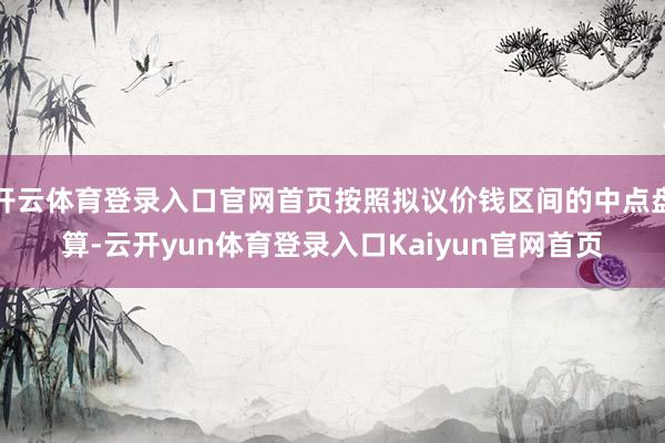 开云体育登录入口官网首页按照拟议价钱区间的中点盘算-云开yun体育登录入口Kaiyun官网首页