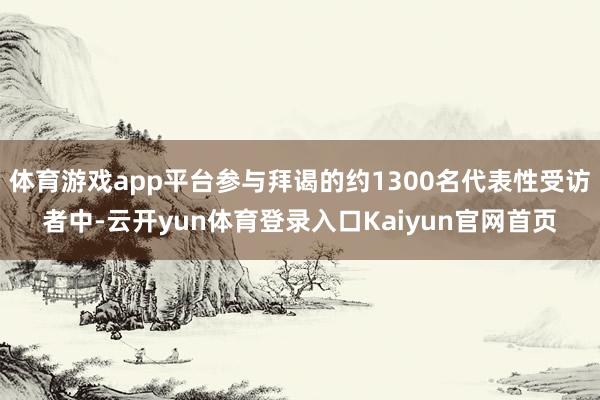 体育游戏app平台参与拜谒的约1300名代表性受访者中-云开yun体育登录入口Kaiyun官网首页