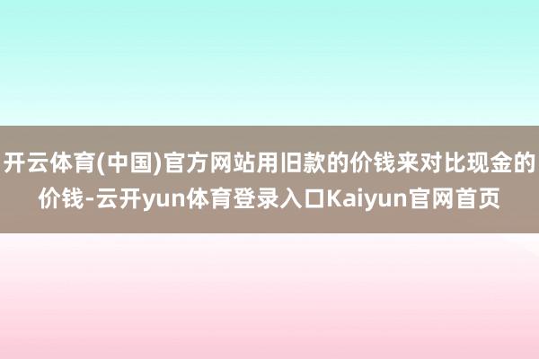 开云体育(中国)官方网站用旧款的价钱来对比现金的价钱-云开yun体育登录入口Kaiyun官网首页