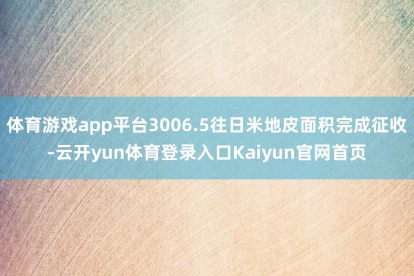 体育游戏app平台3006.5往日米地皮面积完成征收-云开yun体育登录入口Kaiyun官网首页