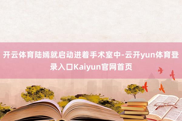 开云体育陆嫣就启动进着手术室中-云开yun体育登录入口Kaiyun官网首页