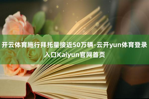 开云体育施行拜托量接近50万辆-云开yun体育登录入口Kaiyun官网首页