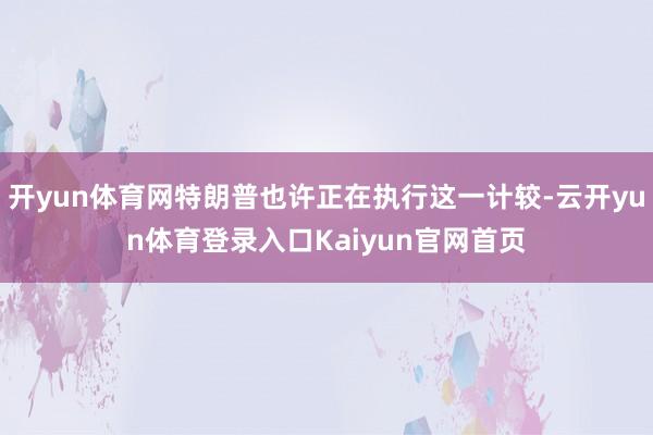 开yun体育网特朗普也许正在执行这一计较-云开yun体育登录入口Kaiyun官网首页