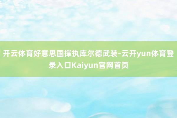 开云体育好意思国撑执库尔德武装-云开yun体育登录入口Kaiyun官网首页