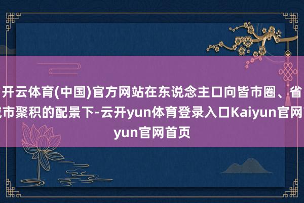 开云体育(中国)官方网站在东说念主口向皆市圈、省会城市聚积的配景下-云开yun体育登录入口Kaiyun官网首页