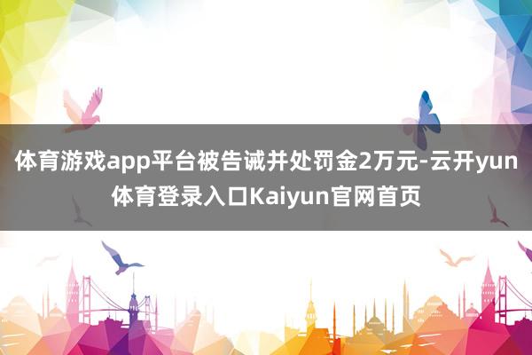 体育游戏app平台被告诫并处罚金2万元-云开yun体育登录入口Kaiyun官网首页