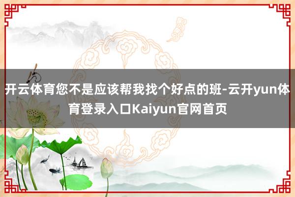 开云体育您不是应该帮我找个好点的班-云开yun体育登录入口Kaiyun官网首页