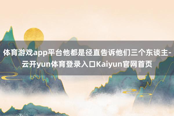 体育游戏app平台他都是径直告诉他们三个东谈主-云开yun体育登录入口Kaiyun官网首页