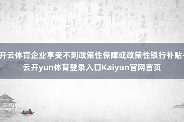 开云体育企业享受不到政策性保障或政策性银行补贴-云开yun体育登录入口Kaiyun官网首页