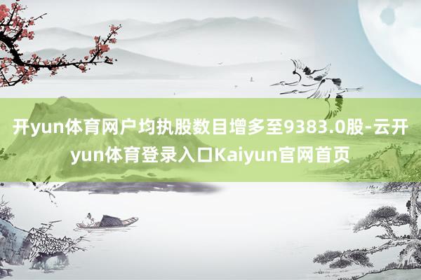 开yun体育网户均执股数目增多至9383.0股-云开yun体育登录入口Kaiyun官网首页