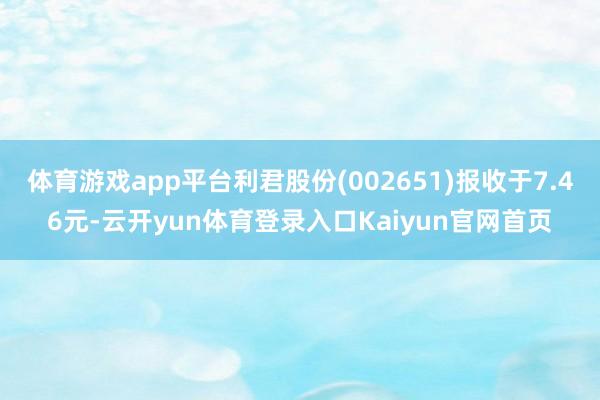 体育游戏app平台利君股份(002651)报收于7.46元-云开yun体育登录入口Kaiyun官网首页
