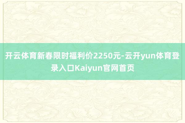 开云体育新春限时福利价2250元-云开yun体育登录入口Kaiyun官网首页