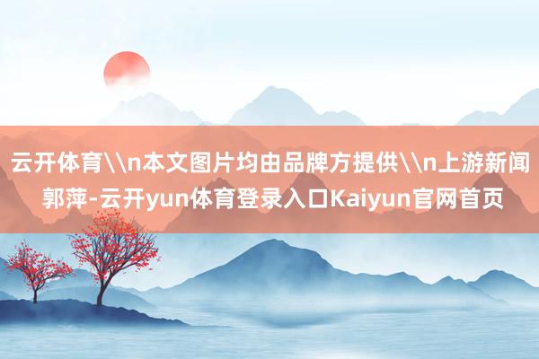 云开体育\n本文图片均由品牌方提供\n上游新闻 郭萍-云开yun体育登录入口Kaiyun官网首页