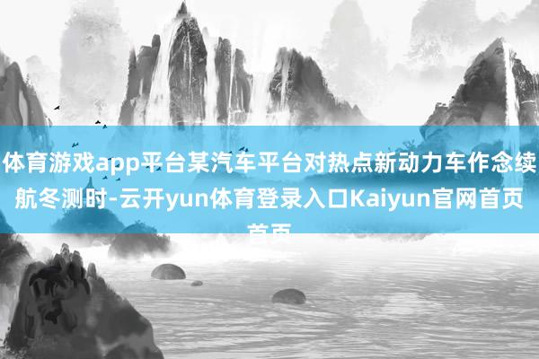 体育游戏app平台某汽车平台对热点新动力车作念续航冬测时-云开yun体育登录入口Kaiyun官网首页