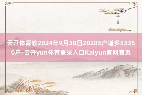 云开体育较2024年9月30日20285户增多53350户-云开yun体育登录入口Kaiyun官网首页