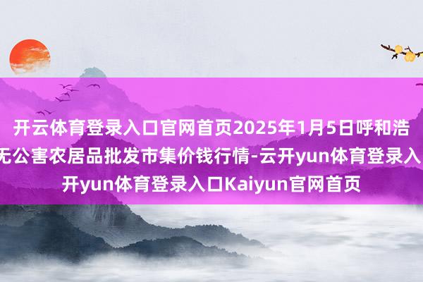 开云体育登录入口官网首页2025年1月5日呼和浩特市好意思通首府无公害农居品批发市集价钱行情-云开yun体育登录入口Kaiyun官网首页