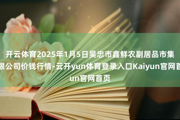 开云体育2025年1月5日吴忠市鑫鲜农副居品市集有限公司价钱行情-云开yun体育登录入口Kaiyun官网首页