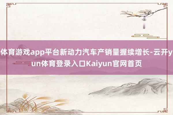 体育游戏app平台新动力汽车产销量握续增长-云开yun体育登录入口Kaiyun官网首页