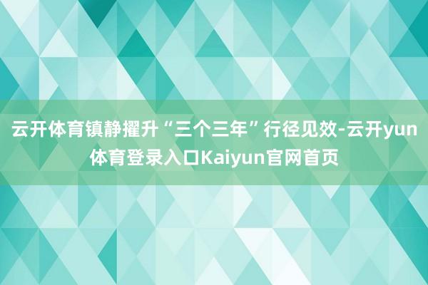 云开体育镇静擢升“三个三年”行径见效-云开yun体育登录入口Kaiyun官网首页