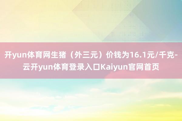 开yun体育网生猪（外三元）价钱为16.1元/千克-云开yun体育登录入口Kaiyun官网首页