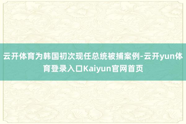 云开体育为韩国初次现任总统被捕案例-云开yun体育登录入口Kaiyun官网首页