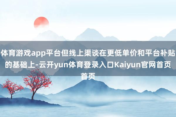 体育游戏app平台但线上渠谈在更低单价和平台补贴的基础上-云开yun体育登录入口Kaiyun官网首页