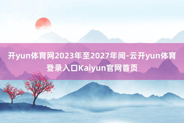 开yun体育网2023年至2027年间-云开yun体育登录入口Kaiyun官网首页