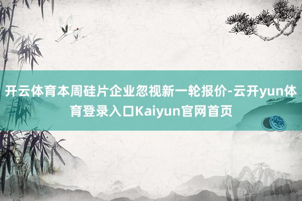 开云体育本周硅片企业忽视新一轮报价-云开yun体育登录入口Kaiyun官网首页