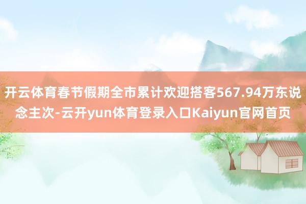 开云体育春节假期全市累计欢迎搭客567.94万东说念主次-云开yun体育登录入口Kaiyun官网首页